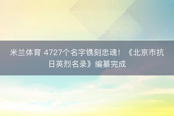 米兰体育 4727个名字镌刻忠魂！《北京市抗日英烈名录》编纂完成