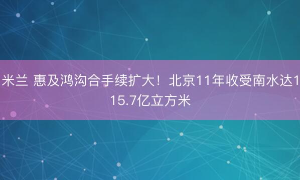 米兰 惠及鸿沟合手续扩大!北京11年收受南水达115.7亿立方米