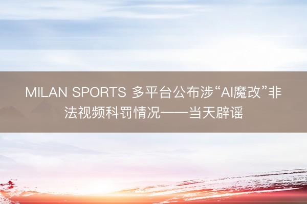 MILAN SPORTS 多平台公布涉“AI魔改”非法视频科罚情况——当天辟谣