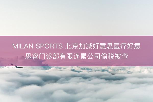 MILAN SPORTS 北京加减好意思医疗好意思容门诊部有限连累公司偷税被查