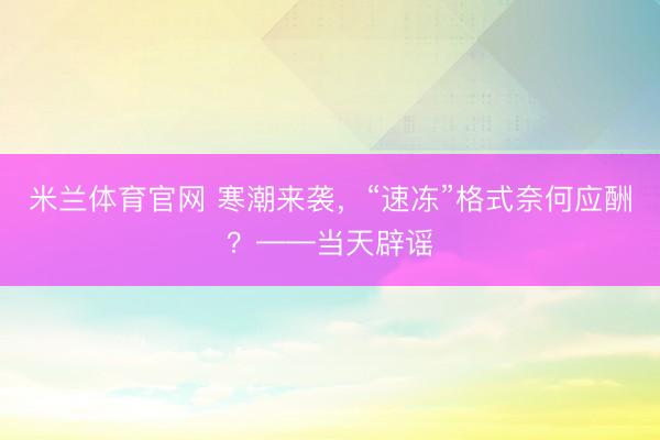 米兰体育官网 寒潮来袭，“速冻”格式奈何应酬？——当天辟谣