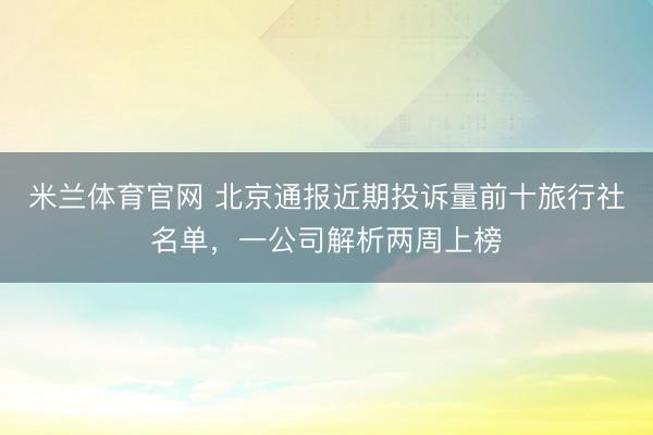 米兰体育官网 北京通报近期投诉量前十旅行社名单，一公司解析两周上榜