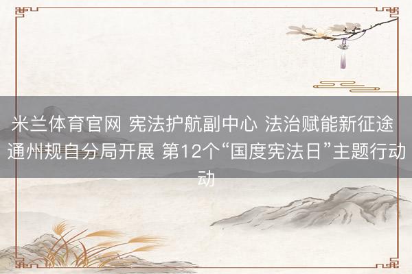 米兰体育官网 宪法护航副中心 法治赋能新征途 通州规自分局开展 第12个“国度宪法日”主题行动