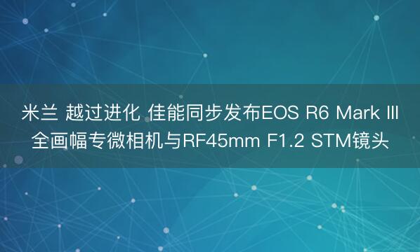 米兰 越过进化 佳能同步发布EOS R6 Mark III全画幅专微相机与RF45mm F1.2 STM镜头