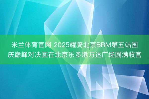 米兰体育官网 2025耀骑北京BRM第五站国庆巅峰对决圆在北京乐多港万达广场圆满收官