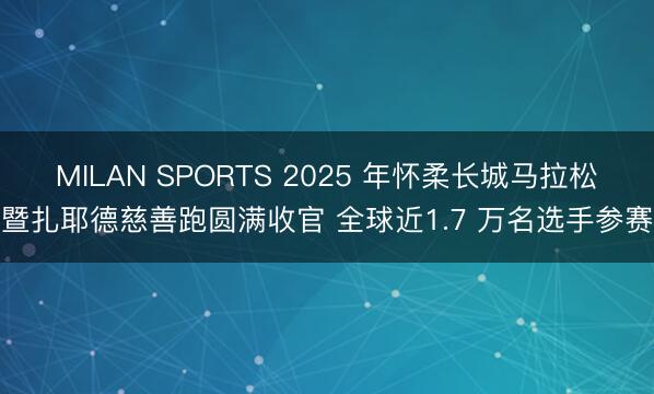 MILAN SPORTS 2025 年怀柔长城马拉松暨扎耶德慈善跑圆满收官 全球近1.7 万名选手参赛