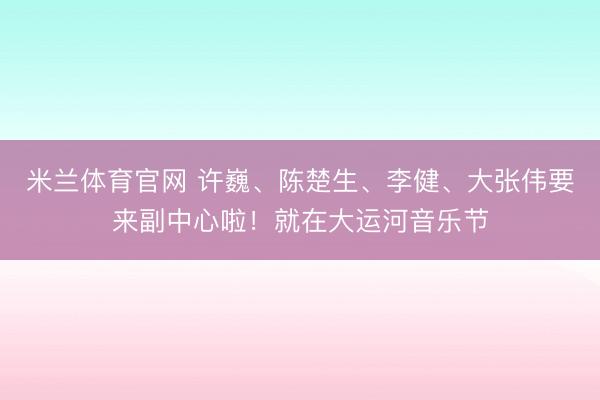 米兰体育官网 许巍、陈楚生、李健、大张伟要来副中心啦！就在大运河音乐节