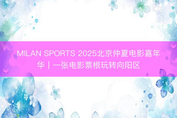 MILAN SPORTS 2025北京仲夏电影嘉年华｜一张电影票根玩转向阳区