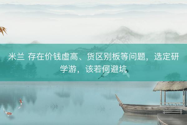 米兰 存在价钱虚高、货区别板等问题，选定研学游，该若何避坑