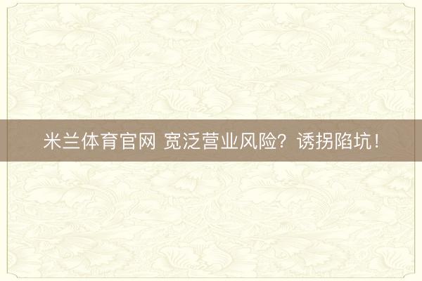 米兰体育官网 宽泛营业风险？诱拐陷坑！