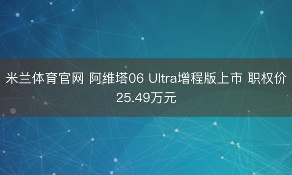 米兰体育官网 阿维塔06 Ultra增程版上市 职权价25.49万元