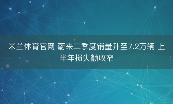 米兰体育官网 蔚来二季度销量升至7.2万辆 上半年损失额收窄