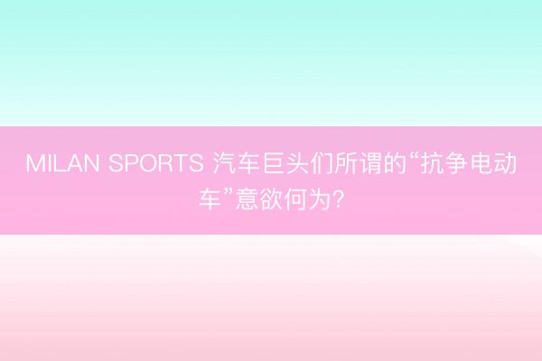 MILAN SPORTS 汽车巨头们所谓的“抗争电动车”意欲何为？