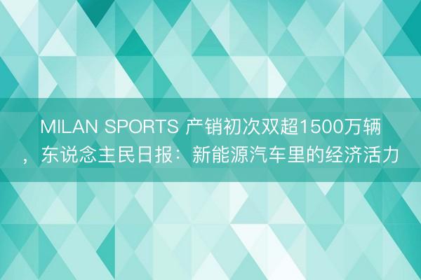 MILAN SPORTS 产销初次双超1500万辆，东说念主民日报：新能源汽车里的经济活力