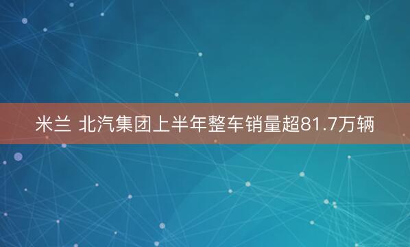 米兰 北汽集团上半年整车销量超81.7万辆