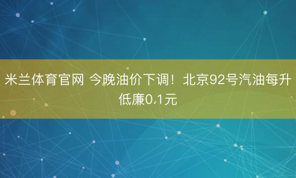 米兰体育官网 今晚油价下调！北京92号汽油每升低廉0.1元