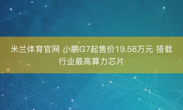 米兰体育官网 小鹏G7起售价19.58万元 搭载行业最高算力芯片