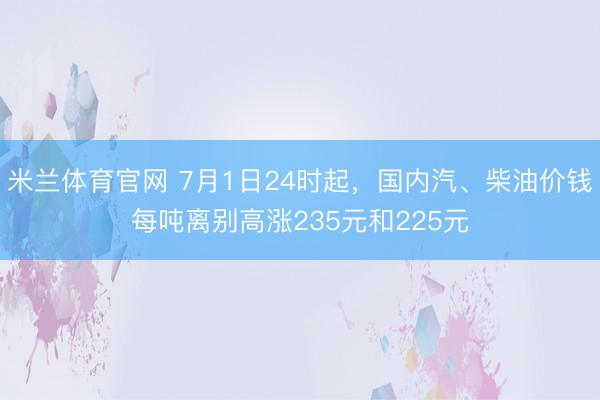 米兰体育官网 7月1日24时起，国内汽、柴油价钱每吨离别高涨235元和225元