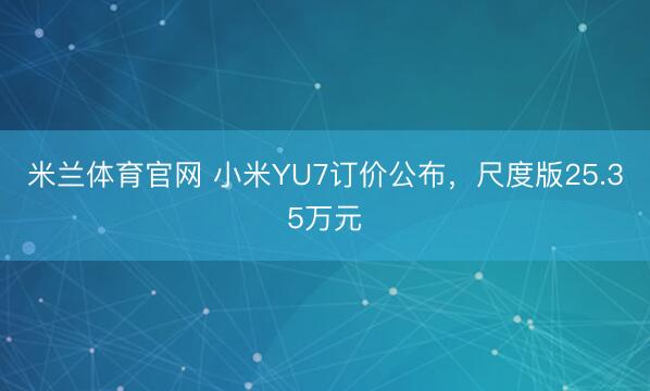 米兰体育官网 小米YU7订价公布,尺度版25.35万元