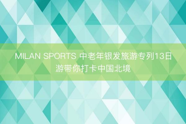 MILAN SPORTS 中老年银发旅游专列13日游带你打卡中国北境