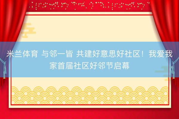 米兰体育 与邻一皆 共建好意思好社区！我爱我家首届社区好邻节启幕