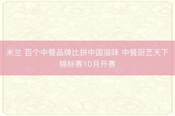 米兰 百个中餐品牌比拼中国滋味 中餐厨艺天下锦标赛10月开赛