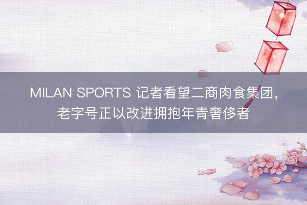 MILAN SPORTS 记者看望二商肉食集团，老字号正以改进拥抱年青奢侈者