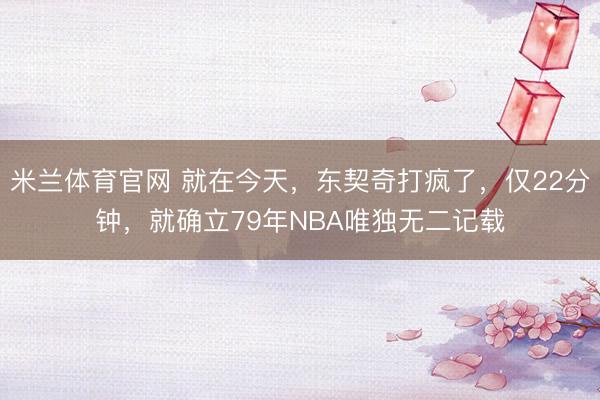 米兰体育官网 就在今天，东契奇打疯了，仅22分钟，就确立79年NBA唯独无二记载