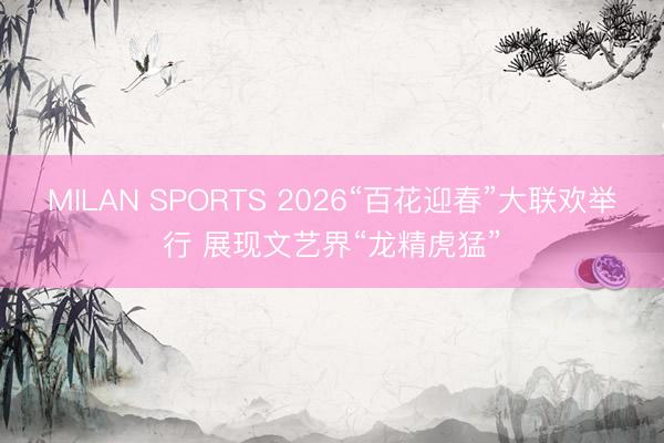 MILAN SPORTS 2026“百花迎春”大联欢举行 展现文艺界“龙精虎猛”