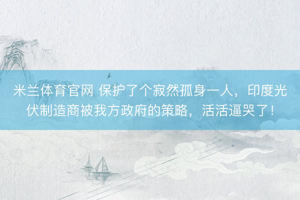 米兰体育官网 保护了个寂然孤身一人，印度光伏制造商被我方政府的策略，活活逼哭了！