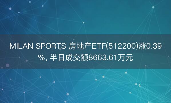MILAN SPORTS 房地产ETF(512200)涨0.39%, 半日成交额8663.61万元