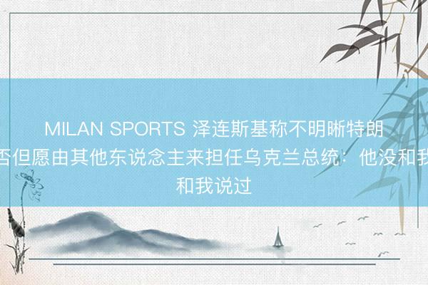 MILAN SPORTS 泽连斯基称不明晰特朗普是否但愿由其他东说念主来担任乌克兰总统：他没和我说过