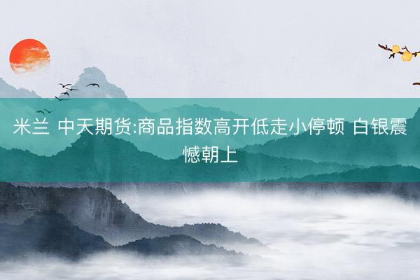 米兰 中天期货:商品指数高开低走小停顿 白银震憾朝上