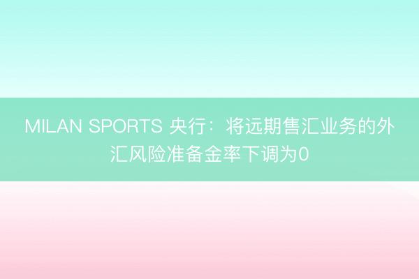 MILAN SPORTS 央行:将远期售汇业务的外汇风险准备金率下调为0