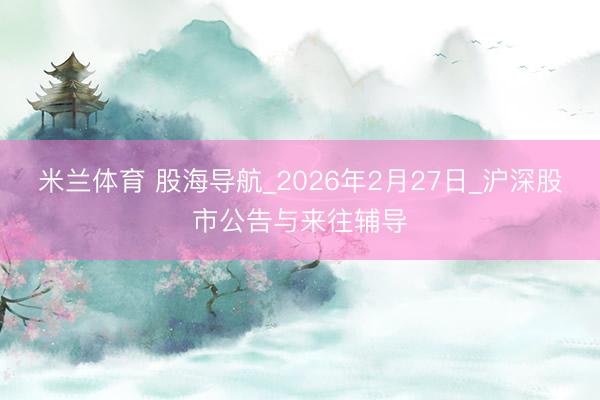 米兰体育 股海导航_2026年2月27日_沪深股市公告与来往辅导