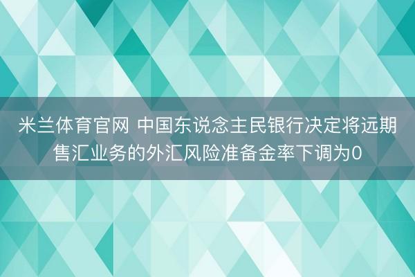 米兰体育官网 中国东说念主民银行决定将远期售汇业务的外汇风险准备金率下调为0