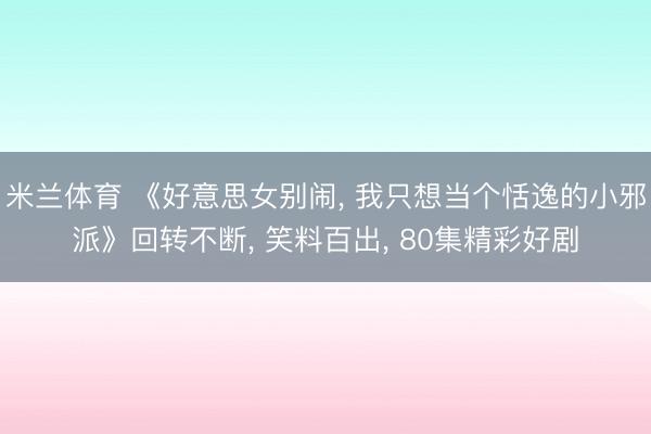 米兰体育 《好意思女别闹, 我只想当个恬逸的小邪派》回转不断, 笑料百出, 80集精彩好剧