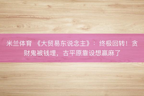 米兰体育 《大贸易东说念主》:终极回转!贪财鬼被钱埋,古平原靠设想赢麻了