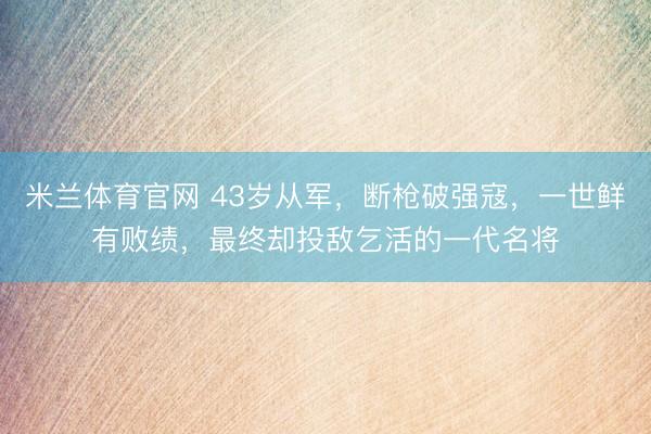 米兰体育官网 43岁从军，断枪破强寇，一世鲜有败绩，最终却投敌乞活的一代名将