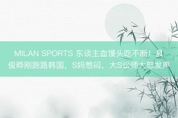 MILAN SPORTS 东谈主血馒头吃不断!具俊晔刚跑路韩国,S妈憋闷,大S讼师大怒发声