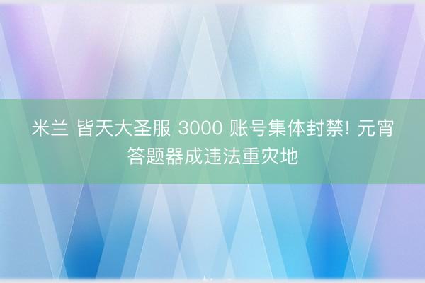 米兰 皆天大圣服 3000 账号集体封禁! 元宵答题器成违法重灾地