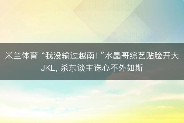 米兰体育 “我没输过越南! ”水晶哥综艺贴脸开大JKL， 杀东谈主诛心不外如斯