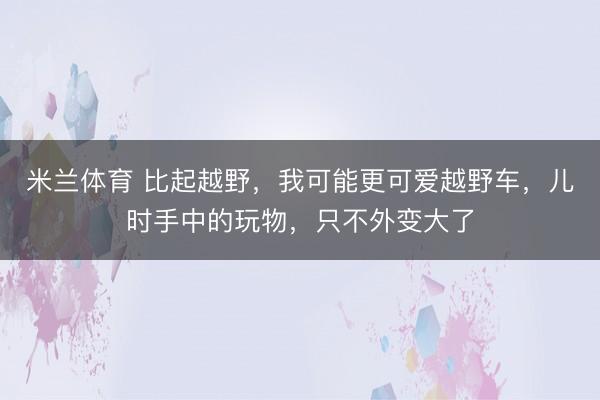 米兰体育 比起越野，我可能更可爱越野车，儿时手中的玩物，只不外变大了
