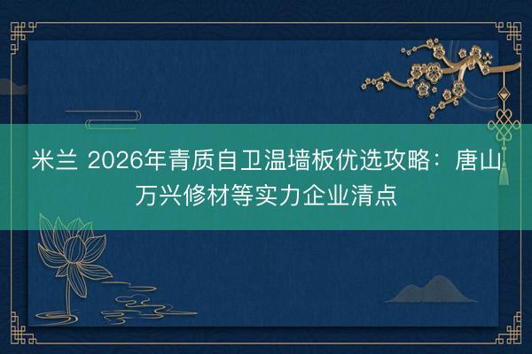 米兰 2026年青质自卫温墙板优选攻略：唐山万兴修材等实力企业清点