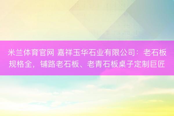 米兰体育官网 嘉祥玉华石业有限公司：老石板规格全，铺路老石板、老青石板桌子定制巨匠
