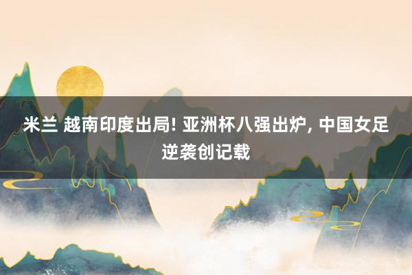 米兰 越南印度出局! 亚洲杯八强出炉, 中国女足逆袭创记载