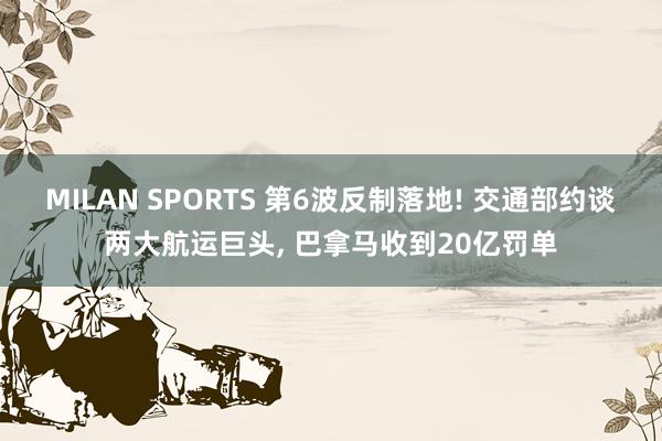 MILAN SPORTS 第6波反制落地! 交通部约谈两大航运巨头, 巴拿马收到20亿罚单