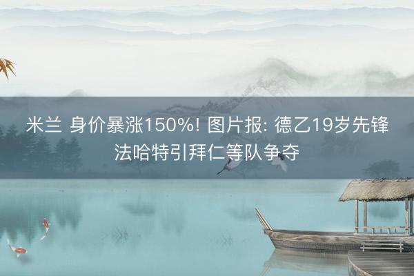 米兰 身价暴涨150%! 图片报: 德乙19岁先锋法哈特引拜仁等队争夺