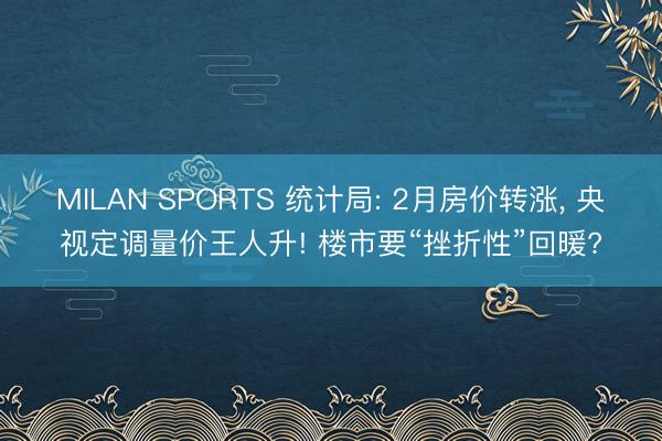 MILAN SPORTS 统计局: 2月房价转涨， 央视定调量价王人升! 楼市要“挫折性”回暖?