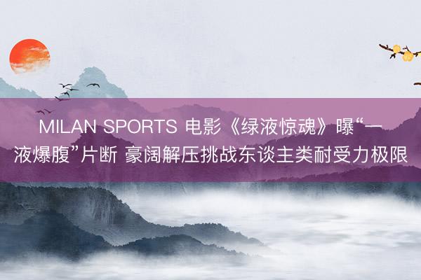 MILAN SPORTS 电影《绿液惊魂》曝“一液爆腹”片断 豪阔解压挑战东谈主类耐受力极限